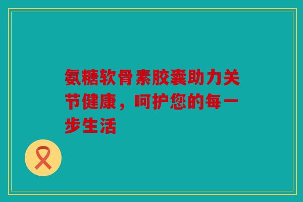 氨糖软骨素胶囊助力关节健康，呵护您的每一步生活