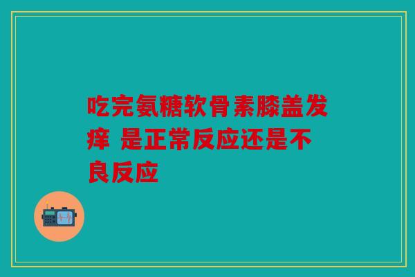 吃完氨糖软骨素膝盖发痒 是正常反应还是不良反应