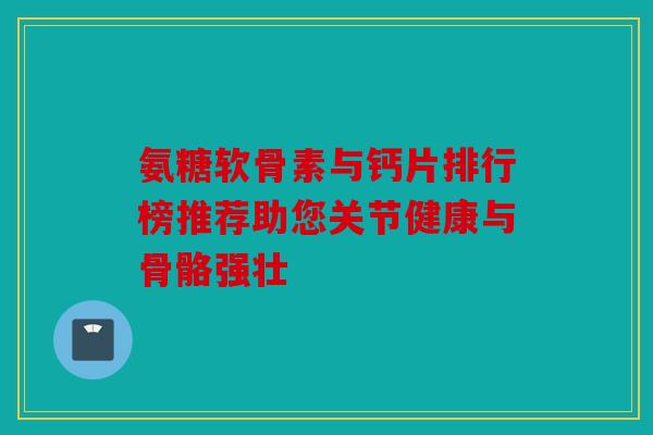 氨糖软骨素与钙片排行榜推荐助您关节健康与骨骼强壮