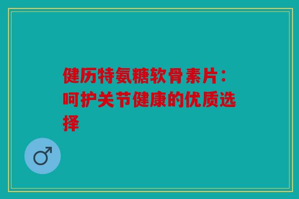 健历特氨糖软骨素片：呵护关节健康的优质选择