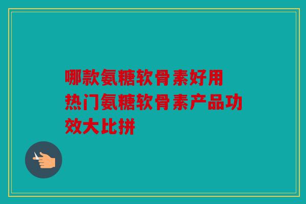 哪款氨糖软骨素好用 热门氨糖软骨素产品功效大比拼