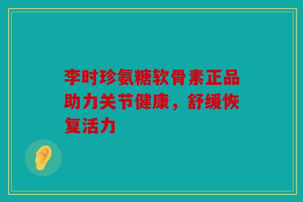 李时珍氨糖软骨素正品助力关节健康，舒缓恢复活力