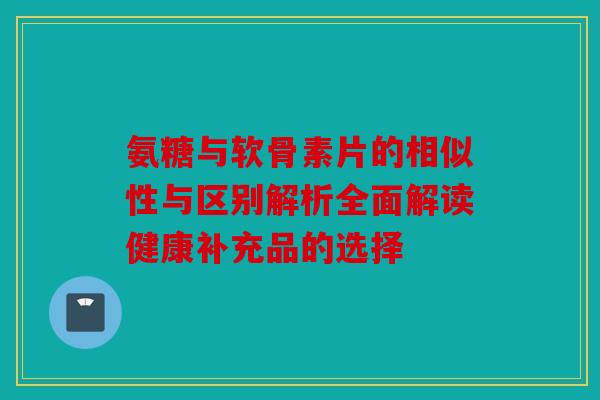 氨糖与软骨素片的相似性与区别解析全面解读健康补充品的选择