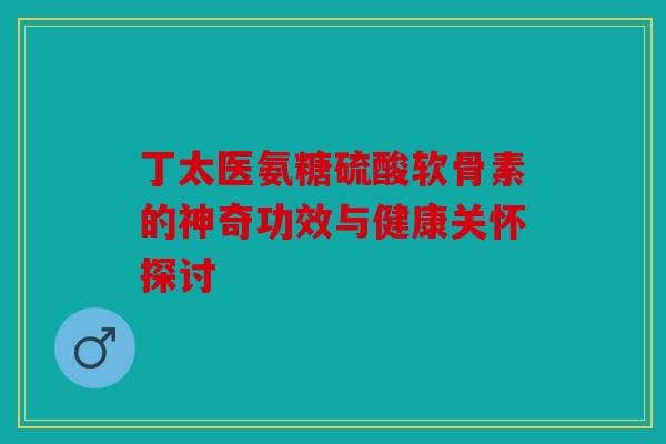 丁太医氨糖硫酸软骨素的神奇功效与健康关怀探讨