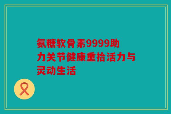 氨糖软骨素9999助力关节健康重拾活力与灵动生活