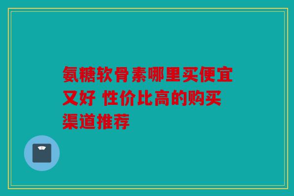 氨糖软骨素哪里买便宜又好 性价比高的购买渠道推荐