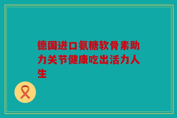 德国进口氨糖软骨素助力关节健康吃出活力人生