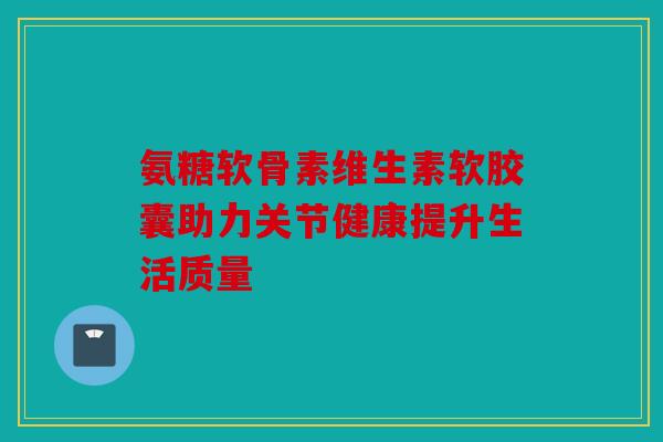 氨糖软骨素维生素软胶囊助力关节健康提升生活质量