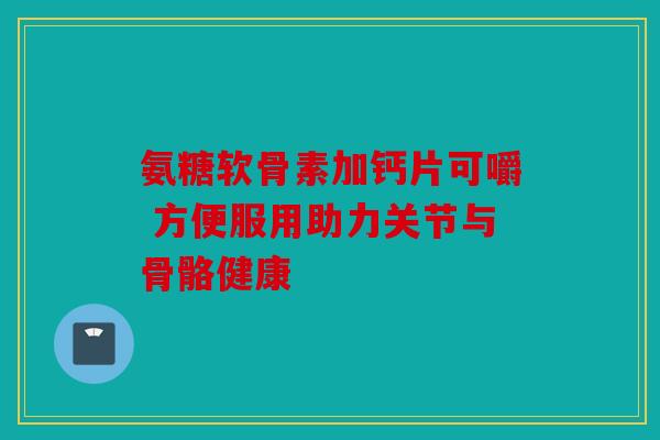 氨糖软骨素加钙片可嚼 方便服用助力关节与骨骼健康