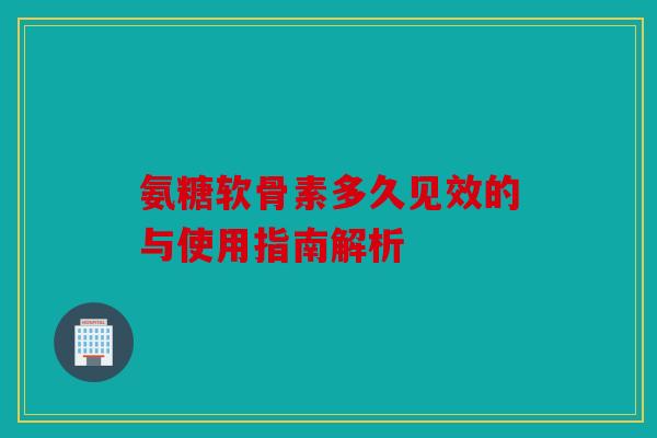 氨糖软骨素多久见效的与使用指南解析