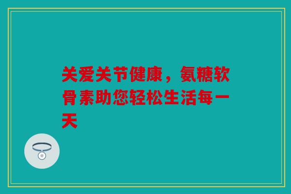 关爱关节健康，氨糖软骨素助您轻松生活每一天