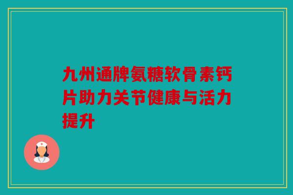 九州通牌氨糖软骨素钙片助力关节健康与活力提升