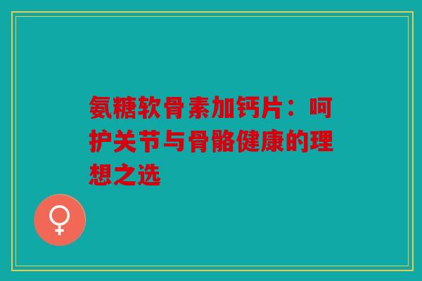 氨糖软骨素加钙片：呵护关节与骨骼健康的理想之选