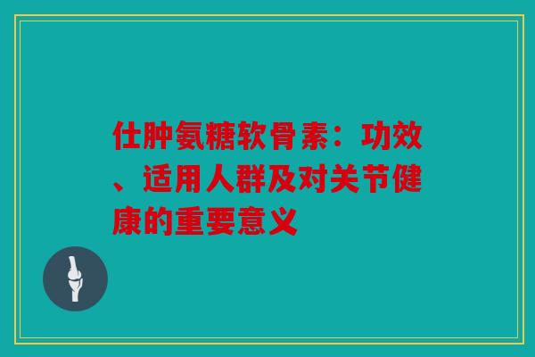 仕肿氨糖软骨素：功效、适用人群及对关节健康的重要意义