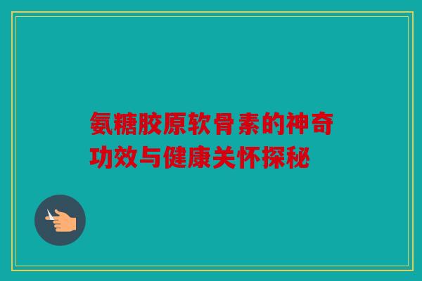 氨糖胶原软骨素的神奇功效与健康关怀探秘