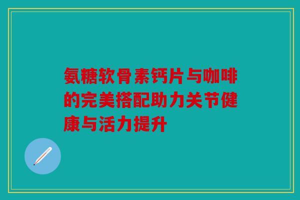 氨糖软骨素钙片与咖啡的完美搭配助力关节健康与活力提升