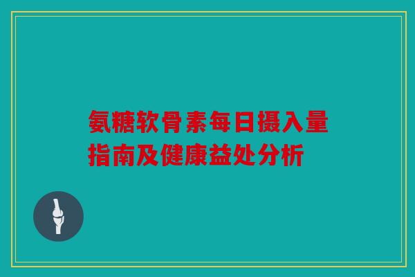 氨糖软骨素每日摄入量指南及健康益处分析