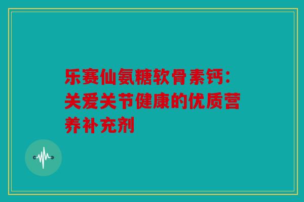 乐赛仙氨糖软骨素钙：关爱关节健康的优质营养补充剂