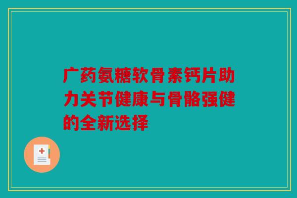 广药氨糖软骨素钙片助力关节健康与骨骼强健的全新选择