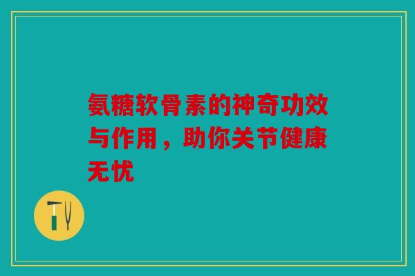 氨糖软骨素的神奇功效与作用，助你关节健康无忧