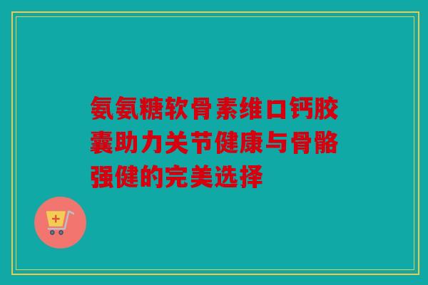 氨氨糖软骨素维口钙胶囊助力关节健康与骨骼强健的完美选择