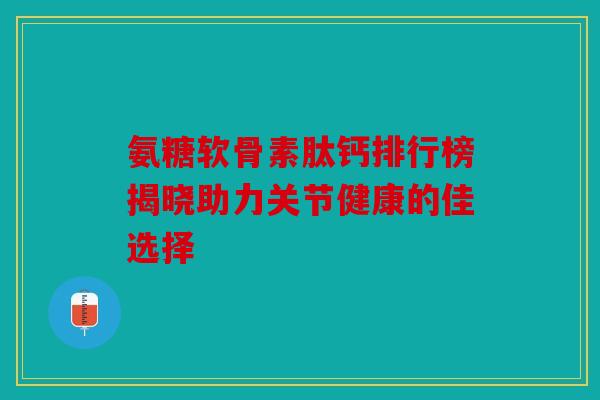 氨糖软骨素肽钙排行榜揭晓助力关节健康的佳选择