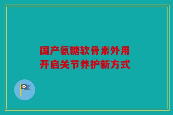 国产氨糖软骨素外用 开启关节养护新方式