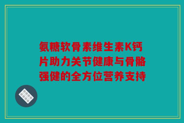 氨糖软骨素维生素K钙片助力关节健康与骨骼强健的全方位营养支持