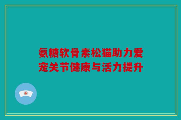 氨糖软骨素松猫助力爱宠关节健康与活力提升