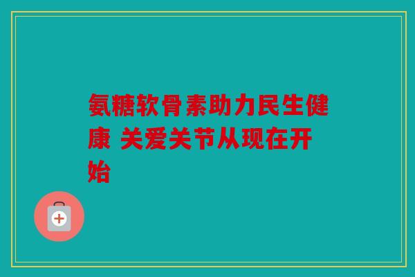 氨糖软骨素助力民生健康 关爱关节从现在开始