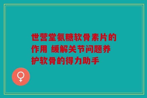 世营堂氨糖软骨素片的作用 缓解关节问题养护软骨的得力助手