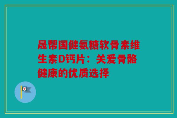 晟帮国健氨糖软骨素维生素D钙片：关爱骨骼健康的优质选择