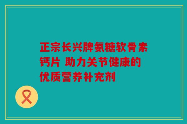 正宗长兴牌氨糖软骨素钙片 助力关节健康的优质营养补充剂