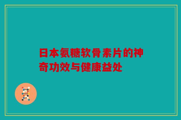 日本氨糖软骨素片的神奇功效与健康益处