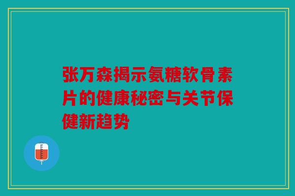 张万森揭示氨糖软骨素片的健康秘密与关节保健新趋势