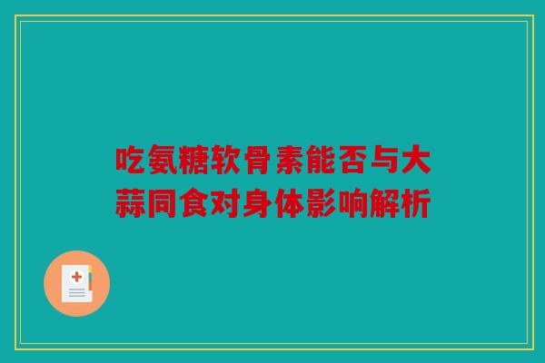 吃氨糖软骨素能否与大蒜同食对身体影响解析