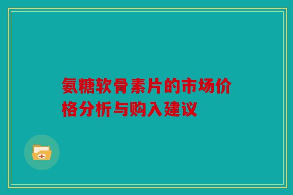 氨糖软骨素片的市场价格分析与购入建议