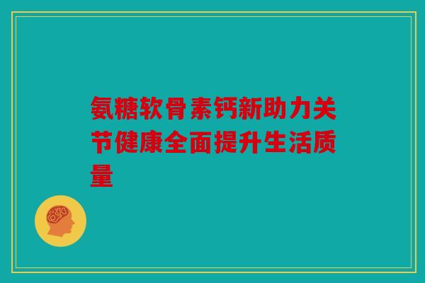 氨糖软骨素钙新助力关节健康全面提升生活质量