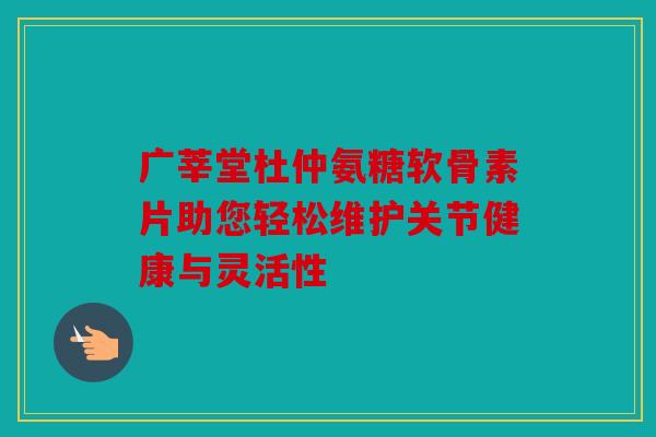 广莘堂杜仲氨糖软骨素片助您轻松维护关节健康与灵活性