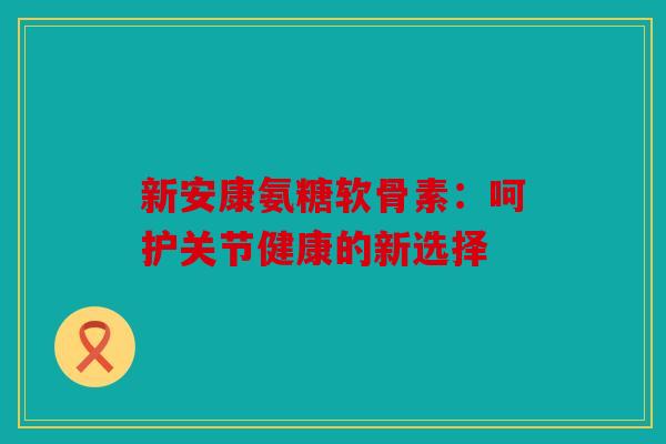 新安康氨糖软骨素：呵护关节健康的新选择