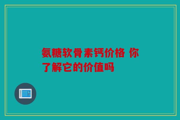 氨糖软骨素钙价格 你了解它的价值吗