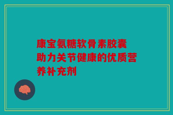 康宝氨糖软骨素胶囊 助力关节健康的优质营养补充剂