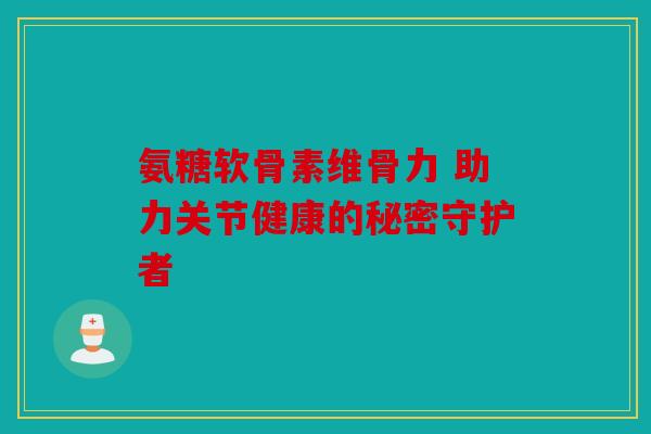 氨糖软骨素维骨力 助力关节健康的秘密守护者