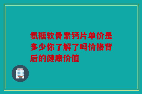 氨糖软骨素钙片单价是多少你了解了吗价格背后的健康价值