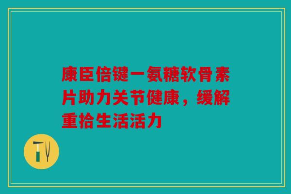 康臣倍键一氨糖软骨素片助力关节健康，缓解重拾生活活力