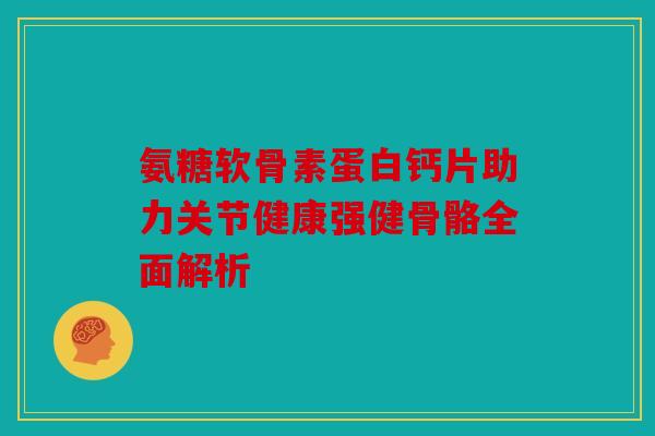 氨糖软骨素蛋白钙片助力关节健康强健骨骼全面解析