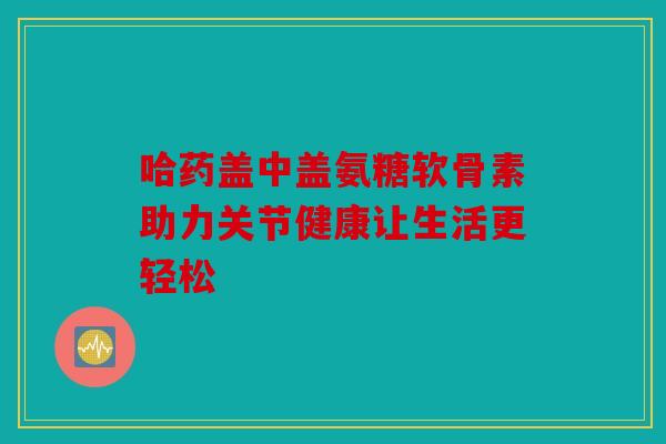 哈药盖中盖氨糖软骨素助力关节健康让生活更轻松