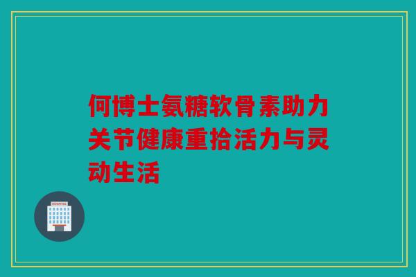 何博士氨糖软骨素助力关节健康重拾活力与灵动生活