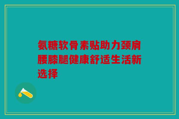 氨糖软骨素贴助力颈肩腰膝腿健康舒适生活新选择