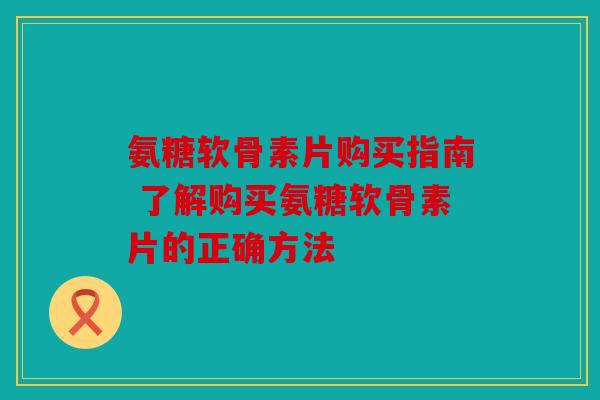 氨糖软骨素片购买指南 了解购买氨糖软骨素片的正确方法